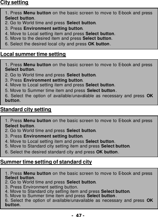 - 47 - City setting         Local summer time setting          Standard city setting         Summer time setting of standard city         1. Press Menu button on the basic screen to move to E-book and press Select button. 2. Go to World time and press Select button.   3. Press Environment setting button. 4. Move to Local setting item and press Select button. 5. Move to the desired item and press Select button. 6. Select the desired local city and press OK button. 1. Press Menu button on the basic screen to move to E-book and press Select button. 2. Go to World time and press Select button.   3. Press Environment setting button. 4. Move to Local setting item and press Select button. 5. Move to Summer time item and press Select button. 6. Select the option of available/unavailable as necessary and press OK button. 1. Press Menu button on the basic screen to move to E-book and press Select button. 2. Go to World time and press Select button.   3. Press Environment setting button. 4. Move to Local setting item and press Select button. 5. Move to Standard city setting item and press Select button. 6. Select the desired standard city and press OK button. 1. Press Menu button on the basic screen to move to E-book and press Select button. 2. Go to World time and press Select button.   3. Press Environment setting button. 4. Move to Standard city setting item and press Select button. 5. Move to Summer time item and press Select button. 6. Select the option of available/unavailable as necessary and press OK button. 