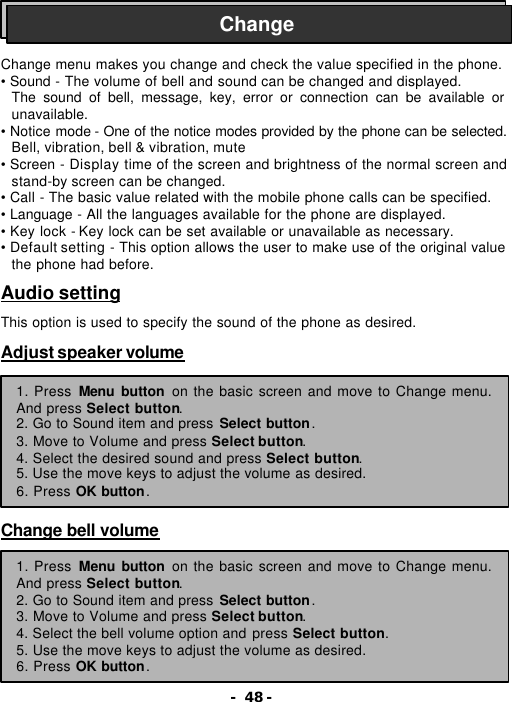- 48 -    Change menu makes you change and check the value specified in the phone. &bull; Sound - The volume of bell and sound can be changed and displayed. The sound of bell, message, key, error or connection can be available or unavailable. &bull; Notice mode - One of the notice modes provided by the phone can be selected. Bell, vibration, bell &amp; vibration, mute &bull; Screen - Display time of the screen and brightness of the normal screen and stand-by screen can be changed. &bull; Call - The basic value related with the mobile phone calls can be specified. &bull; Language - All the languages available for the phone are displayed. &bull; Key lock - Key lock can be set available or unavailable as necessary. &bull; Default setting - This option allows the user to make use of the original value the phone had before.  Audio setting  This option is used to specify the sound of the phone as desired.  Adjust speaker volume          Change bell volume       Change 1. Press Menu button on the basic screen and move to Change menu. And press Select button. 2. Go to Sound item and press Select button. 3. Move to Volume and press Select button. 4. Select the desired sound and press Select button. 5. Use the move keys to adjust the volume as desired. 6. Press OK button. 1. Press Menu button on the basic screen and move to Change menu. And press Select button. 2. Go to Sound item and press Select button. 3. Move to Volume and press Select button. 4. Select the bell volume option and press Select button. 5. Use the move keys to adjust the volume as desired. 6. Press OK button. 