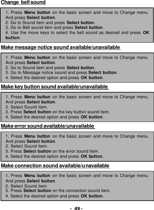 - 49 - Change  bell sound        Make message notice sound available/unavailable        Make key button sound available/unavailable        Make error sound available/unavailable        Make connection sound available/unavailable        1. Press Menu button on the basic screen and move to Change menu. And press Select button. 2. Go to Sound item and press Select button. 3. Go to Bell sound item and press Select button. 4. Use the move keys to select the bell sound as desired and press OK button. 1. Press Menu button on the basic screen and move to Change menu. And press Select button. 2. Go to Sound item and press Select button. 3. Go to Message notice sound and press Select button. 4. Select the desired option and press OK button. 1. Press Menu button on the basic screen and move to Change menu. And press Select button. 2. Select Sound item. 3. Press Select button on the key button sound item. 4. Select the desired option and press OK button. 1. Press Menu button on the basic screen and move to Change menu. And press Select button. 2. Select Sound item. 3. Press Select button on the error sound item. 4. Select the desired option and press OK button. 1. Press Menu button on the basic screen and move to Change menu. And press Select button. 2. Select Sound item. 3. Press Select button on the connection sound item. 4. Select the desired option and press OK button. 