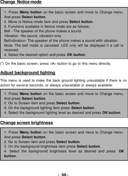 - 50 - Change  Notice mode              (*) On the basic screen, press <#> button to go to this menu directly.  Adjust background lighting  This menu is used to make the back ground lighting unavailable if there is no action for several seconds, or always unavailable or always available.        Change screen brightness          1. Press Menu button on the basic screen and move to Change menu. And press Select button. 2. Move to Notice mode item and press Select button. 3. Functions available in Notice mode are as follows; Bell - The speaker of the phone makes a sound. Vibration &ndash;No sound, vibration only. Bell/vibration- The speaker of the phone makes a sound with vibration. Mute- The bell mode is canceled. LED only will be displayed if a call is received. 4. Select the desired option and press OK button. 1. Press Menu button on the basic screen and move to Change menu. And press Select button. 2. Go to Screen item and press Select button. 3. On the background lighting item press Select button. 4. Select the background lighting level as desired and press OK button. 1. Press Menu button on the basic screen and move to Change menu. And press Select button. 2. Go to Screen item and press Select button. 3. On the background brightness item press Select button. 4. Select the background brightness level as desired and press  OK button. 