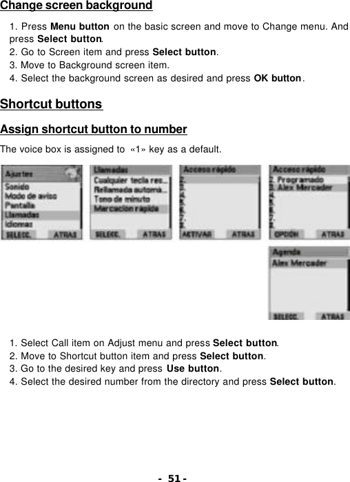 - 51 - Change screen background  1. Press Menu button on the basic screen and move to Change menu. And press Select button. 2. Go to Screen item and press Select button. 3. Move to Background screen item. 4. Select the background screen as desired and press OK button.  Shortcut buttons  Assign shortcut button to number  The voice box is assigned to  &laquo;1&raquo; key as a default.                 1. Select Call item on Adjust menu and press Select button. 2. Move to Shortcut button item and press Select button. 3. Go to the desired key and press Use button. 4. Select the desired number from the directory and press Select button. 