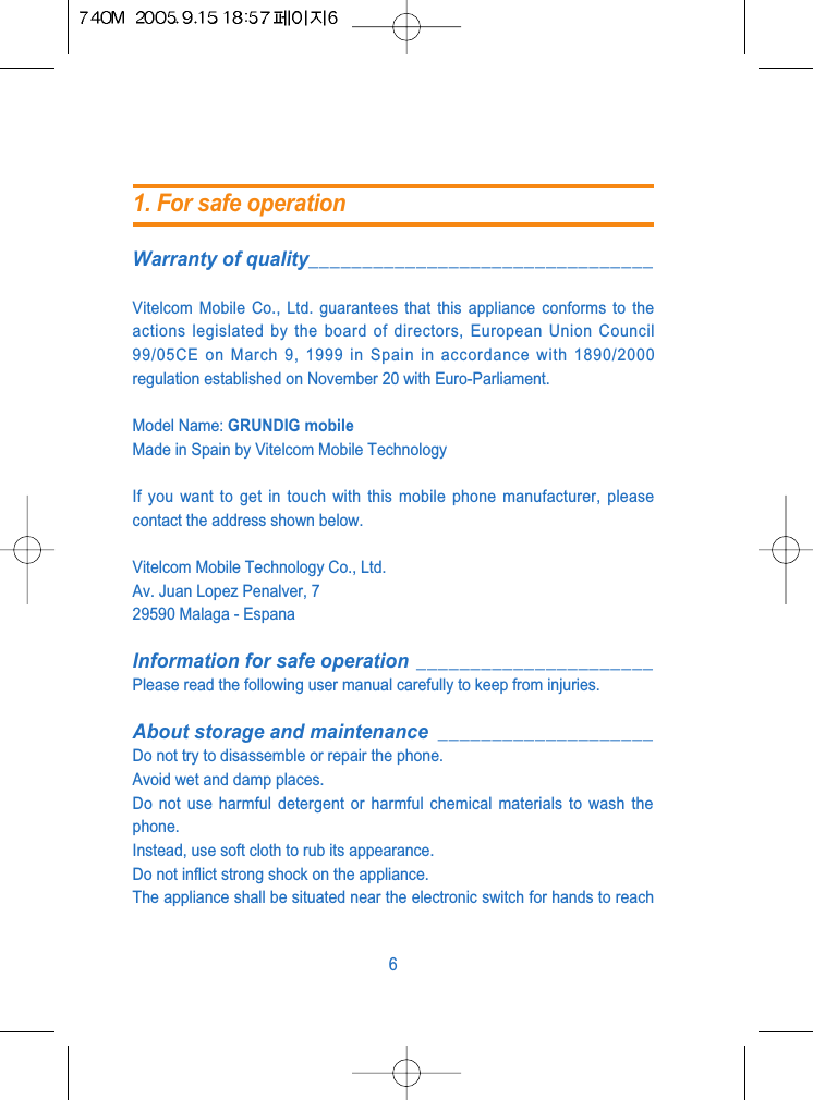Warranty of quality________________________________Vitelcom Mobile Co., Ltd. guarantees that this appliance conforms to theactions legislated by the board of directors, European Union Council99/05CE on March 9, 1999 in Spain in accordance with 1890/2000regulation established on November 20 with Euro-Parliament.Model Name: GRUNDIG mobileMade in Spain by Vitelcom Mobile TechnologyIf you want to get in touch with this mobile phone manufacturer, pleasecontact the address shown below.Vitelcom Mobile Technology Co., Ltd.Av. Juan Lopez Penalver, 729590 Malaga - EspanaInformation for safe operation ______________________Please read the following user manual carefully to keep from injuries.About storage and maintenance ____________________Do not try to disassemble or repair the phone.Avoid wet and damp places.Do not use harmful detergent or harmful chemical materials to wash thephone.Instead, use soft cloth to rub its appearance.Do not inflict strong shock on the appliance.The appliance shall be situated near the electronic switch for hands to reach61. For safe operation