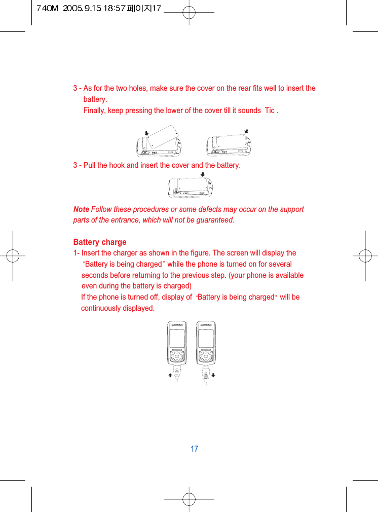 3 - As for the two holes, make sure the cover on the rear fits well to insert thebattery.Finally, keep pressing the lower of the cover till it sounds  Tic .3 - Pull the hook and insert the cover and the battery.Note Follow these procedures or some defects may occur on the supportparts of the entrance, which will not be guaranteed.Battery charge1- Insert the charger as shown in the figure. The screen will display theBattery is being charged while the phone is turned on for severalseconds before returning to the previous step. (your phone is availableeven during the battery is charged)If the phone is turned off, display of  Battery is being charged will becontinuously displayed.17