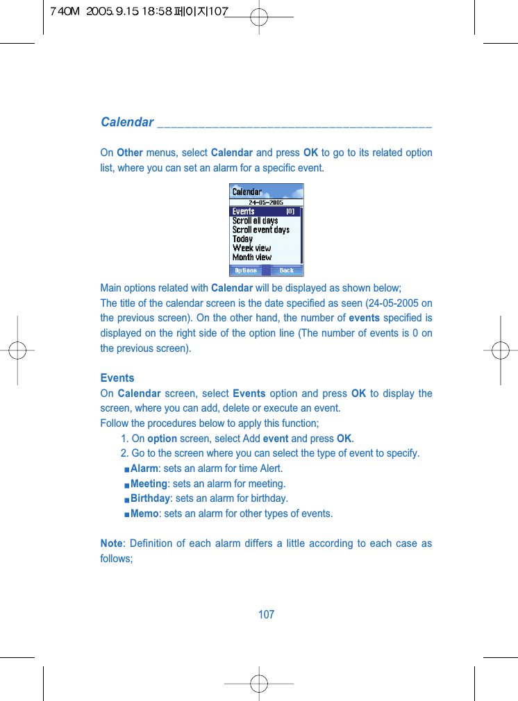 Calendar ________________________________________On Other menus, select Calendar and press OK to go to its related optionlist, where you can set an alarm for a specific event.Main options related with Calendar will be displayed as shown below;The title of the calendar screen is the date specified as seen (24-05-2005 onthe previous screen). On the other hand, the number of events specified isdisplayed on the right side of the option line (The number of events is 0 onthe previous screen).EventsOn  Calendar screen, select Events option and press OK to display thescreen, where you can add, delete or execute an event.Follow the procedures below to apply this function;1. On option screen, select Add event and press OK.2. Go to the screen where you can select the type of event to specify.Alarm: sets an alarm for time Alert.Meeting: sets an alarm for meeting.Birthday: sets an alarm for birthday.Memo: sets an alarm for other types of events.Note: Definition of each alarm differs a little according to each case asfollows;107