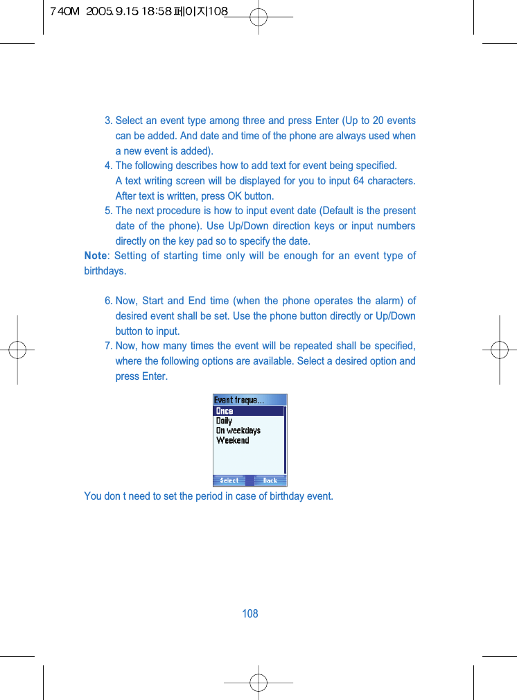 3. Select an event type among three and press Enter (Up to 20 eventscan be added. And date and time of the phone are always used whena new event is added).4. The following describes how to add text for event being specified.A text writing screen will be displayed for you to input 64 characters.After text is written, press OK button.5. The next procedure is how to input event date (Default is the presentdate of the phone). Use Up/Down direction keys or input numbersdirectly on the key pad so to specify the date.Note: Setting of starting time only will be enough for an event type ofbirthdays.6. Now, Start and End time (when the phone operates the alarm) ofdesired event shall be set. Use the phone button directly or Up/Downbutton to input.7. Now, how many times the event will be repeated shall be specified,where the following options are available. Select a desired option andpress Enter.You don t need to set the period in case of birthday event.108