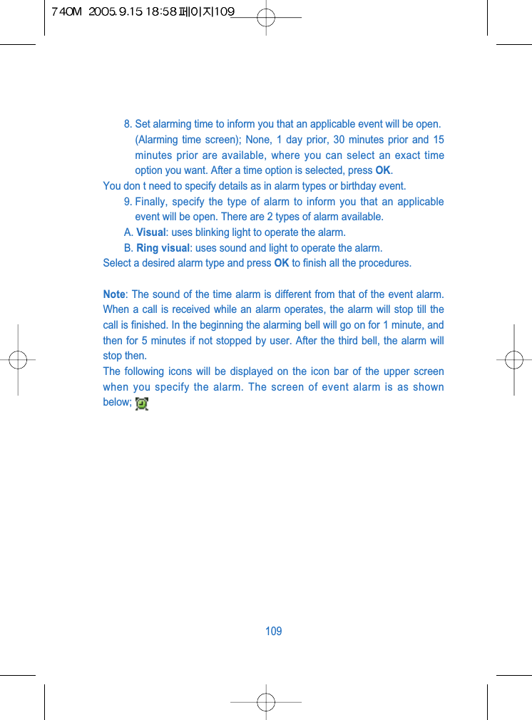 8. Set alarming time to inform you that an applicable event will be open.(Alarming time screen); None, 1 day prior, 30 minutes prior and 15minutes prior are available, where you can select an exact timeoption you want. After a time option is selected, press OK. You don t need to specify details as in alarm types or birthday event.9. Finally, specify the type of alarm to inform you that an applicableevent will be open. There are 2 types of alarm available.A. Visual: uses blinking light to operate the alarm.B. Ring visual: uses sound and light to operate the alarm.Select a desired alarm type and press OK to finish all the procedures.Note: The sound of the time alarm is different from that of the event alarm.When a call is received while an alarm operates, the alarm will stop till thecall is finished. In the beginning the alarming bell will go on for 1 minute, andthen for 5 minutes if not stopped by user. After the third bell, the alarm willstop then.The following icons will be displayed on the icon bar of the upper screenwhen you specify the alarm. The screen of event alarm is as shownbelow;109