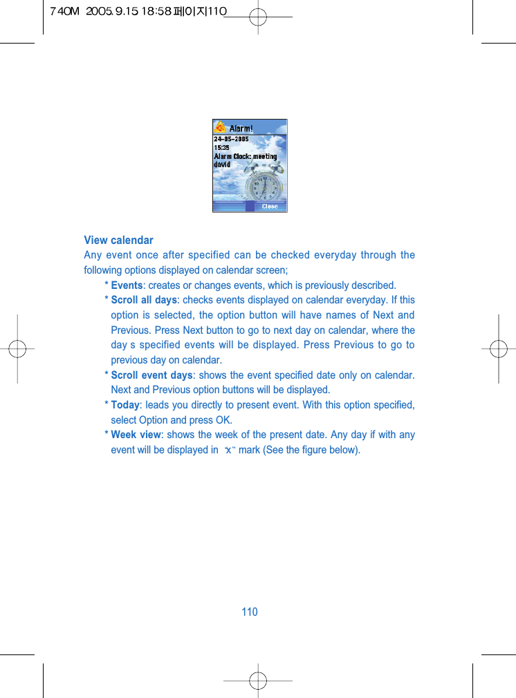 View calendarAny event once after specified can be checked everyday through thefollowing options displayed on calendar screen;* Events: creates or changes events, which is previously described.* Scroll all days: checks events displayed on calendar everyday. If thisoption is selected, the option button will have names of Next andPrevious. Press Next button to go to next day on calendar, where theday s specified events will be displayed. Press Previous to go toprevious day on calendar.* Scroll event days: shows the event specified date only on calendar.Next and Previous option buttons will be displayed.* Today: leads you directly to present event. With this option specified,select Option and press OK.* Week view: shows the week of the present date. Any day if with anyevent will be displayed in  xmark (See the figure below).110