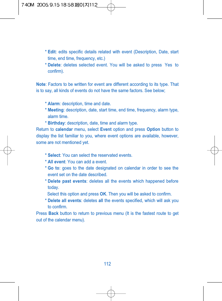 * Edit: edits specific details related with event (Description, Date, starttime, end time, frequency, etc.)* Delete: deletes selected event. You will be asked to press  Yes  toconfirm).Note: Factors to be written for event are different according to its type. Thatis to say, all kinds of events do not have the same factors. See below;* Alarm: description, time and date.* Meeting: description, date, start time, end time, frequency, alarm type,alarm time.* Birthday: description, date, time and alarm type.Return to calendar menu, select Event option and press Option button todisplay the list familiar to you, where event options are available, however,some are not mentioned yet.* Select: You can select the reservated events.* All event: You can add a event.* Go to: goes to the date designated on calendar in order to see theevent set on the date described. * Delete past events: deletes all the events which happened beforetoday.Select this option and press OK. Then you will be asked to confirm.* Delete all events: deletes all the events specified, which will ask youto confirm.Press Back button to return to previous menu (It is the fastest route to getout of the calendar menu).112