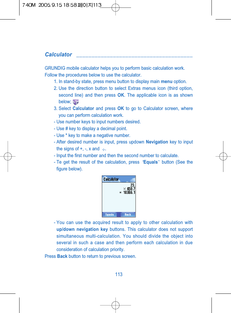 Calculator ______________________________________GRUNDIG mobile calculator helps you to perform basic calculation work. Follow the procedures below to use the calculator.1. In stand-by state, press menu button to display main menu option.2. Use the direction button to select Extras menus icon (third option,second line) and then press OK. The applicable icon is as shownbelow;3. Select  Calculator and press OK to go to Calculator screen, whereyou can perform calculation work.- Use number keys to input numbers desired.- Use # key to display a decimal point.- Use * key to make a negative number.- After desired number is input, press updown Nevigation key to inputthe signs of +, -, x and  .- Input the first number and then the second number to calculate.- Te get the result of the calculation, press  Equals button (See thefigure below).- You can use the acquired result to apply to other calculation withup/down nevigation key buttons. This calculator does not supportsimultaneous multi-calculation. You should divide the object intoseveral in such a case and then perform each calculation in dueconsideration of calculation priority.Press Back button to return to previous screen.113