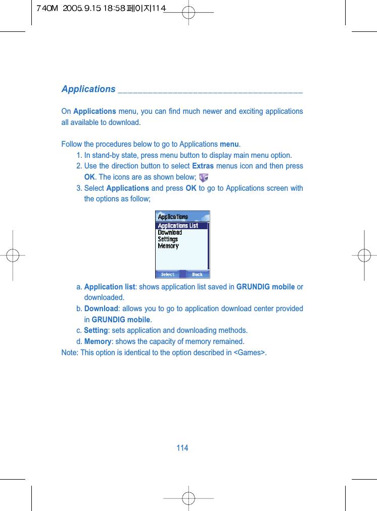 Applications _____________________________________On Applications menu, you can find much newer and exciting applicationsall available to download.Follow the procedures below to go to Applications menu.1. In stand-by state, press menu button to display main menu option.2. Use the direction button to select Extras menus icon and then pressOK. The icons are as shown below;3. Select Applications and press OK to go to Applications screen withthe options as follow;a. Application list: shows application list saved in GRUNDIG mobile ordownloaded.b. Download: allows you to go to application download center providedin GRUNDIG mobile.c. Setting: sets application and downloading methods.d. Memory: shows the capacity of memory remained.Note: This option is identical to the option described in <Games>.114