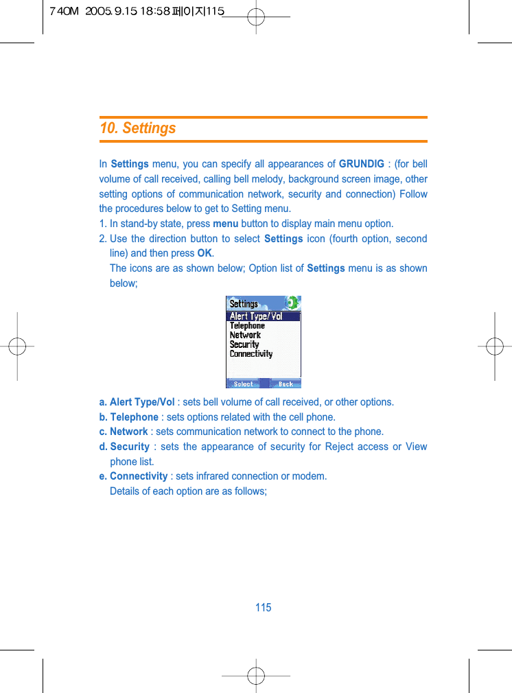 In Settings menu, you can specify all appearances of GRUNDIG : (for bellvolume of call received, calling bell melody, background screen image, othersetting options of communication network, security and connection) Followthe procedures below to get to Setting menu.1. In stand-by state, press menu button to display main menu option.2. Use the direction button to select Settings icon (fourth option, secondline) and then press OK. The icons are as shown below; Option list of Settings menu is as shownbelow;a. Alert Type/Vol : sets bell volume of call received, or other options.b. Telephone : sets options related with the cell phone.c. Network : sets communication network to connect to the phone.d. Security : sets the appearance of security for Reject access or Viewphone list.e. Connectivity : sets infrared connection or modem.Details of each option are as follows;11510. Settings
