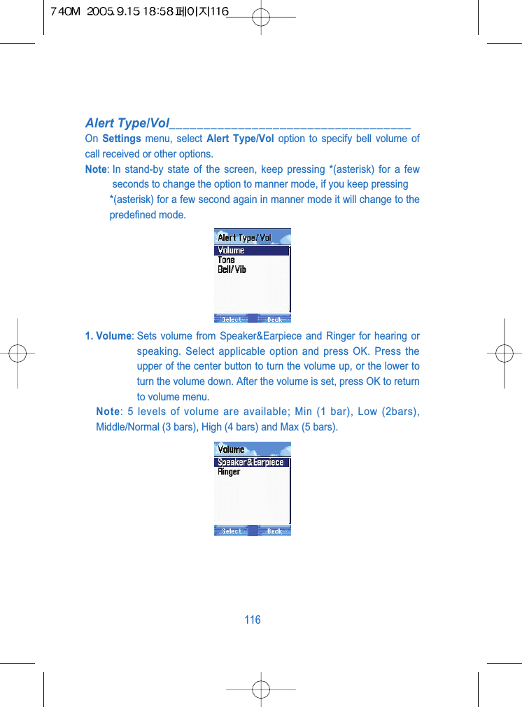 Alert Type/Vol___________________________________On  Settings menu, select Alert Type/Vol option to specify bell volume ofcall received or other options.Note: In stand-by state of the screen, keep pressing *(asterisk) for a fewseconds to change the option to manner mode, if you keep pressing *(asterisk) for a few second again in manner mode it will change to thepredefined mode.1. Volume: Sets volume from Speaker&amp;Earpiece and Ringer for hearing orspeaking. Select applicable option and press OK. Press theupper of the center button to turn the volume up, or the lower toturn the volume down. After the volume is set, press OK to returnto volume menu.Note: 5 levels of volume are available; Min (1 bar), Low (2bars),Middle/Normal (3 bars), High (4 bars) and Max (5 bars).116