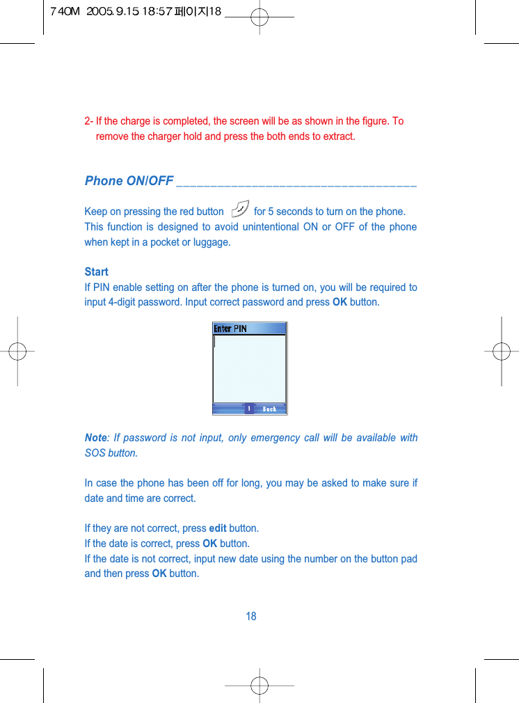 2- If the charge is completed, the screen will be as shown in the figure. Toremove the charger hold and press the both ends to extract.Phone ON/OFF ___________________________________Keep on pressing the red button  for 5 seconds to turn on the phone.This function is designed to avoid unintentional ON or OFF of the phonewhen kept in a pocket or luggage.StartIf PIN enable setting on after the phone is turned on, you will be required toinput 4-digit password. Input correct password and press OK button.Note: If password is not input, only emergency call will be available withSOS button.In case the phone has been off for long, you may be asked to make sure ifdate and time are correct. If they are not correct, press edit button.If the date is correct, press OK button. If the date is not correct, input new date using the number on the button padand then press OK button.18