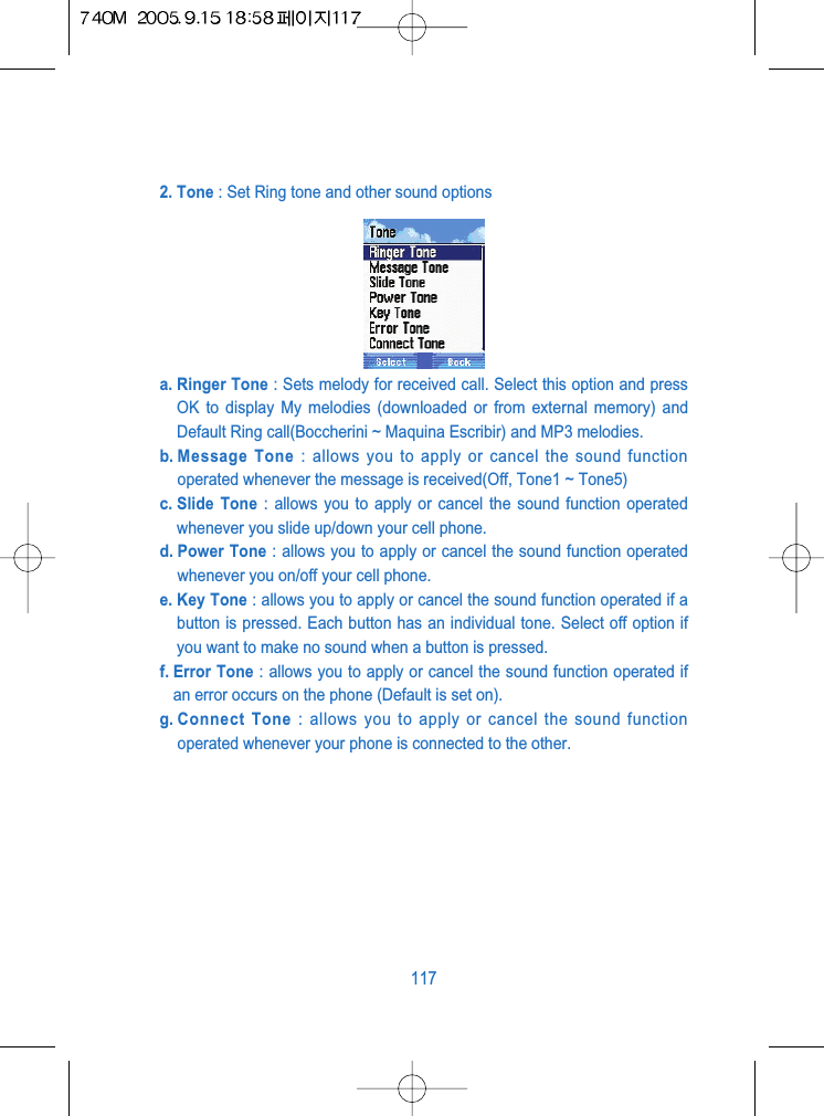 2. Tone : Set Ring tone and other sound options a. Ringer Tone : Sets melody for received call. Select this option and pressOK to display My melodies (downloaded or from external memory) andDefault Ring call(Boccherini ~ Maquina Escribir) and MP3 melodies.b. Message  Tone : allows you to apply or cancel the sound functionoperated whenever the message is received(Off, Tone1 ~ Tone5)c. Slide  Tone : allows you to apply or cancel the sound function operatedwhenever you slide up/down your cell phone.d. Power Tone : allows you to apply or cancel the sound function operatedwhenever you on/off your cell phone.e. Key Tone : allows you to apply or cancel the sound function operated if abutton is pressed. Each button has an individual tone. Select off option ifyou want to make no sound when a button is pressed.f. Error Tone : allows you to apply or cancel the sound function operated ifan error occurs on the phone (Default is set on).g. Connect  Tone : allows you to apply or cancel the sound functionoperated whenever your phone is connected to the other.117