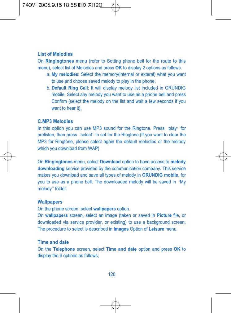 List of Melodies On  Ringingtones menu (refer to Setting phone bell for the route to thismenu), select list of Melodies and press OK to display 2 options as follows.a. My melodies: Select the memory(internal or exteral) what you wantto use and choose saved melody to play in the phone.b. Default Ring Call: It will display melody list included in GRUNDIGmobile. Select any melody you want to use as a phone bell and pressConfirm (select the melody on the list and wait a few seconds if youwant to hear it).C.MP3 MelodiesIn this option you can use MP3 sound for the Ringtone. Press  play forprelisten, then press  select to set for the Ringtone.(If you want to clear theMP3 for Ringtone, please select again the default melodies or the melodywhich you download from WAP)On Ringingtones menu, select Download option to have access to melodydownloading service provided by the communication company. This servicemakes you download and save all types of melody in GRUNDIG mobile, foryou to use as a phone bell. The downloaded melody will be saved in  Mymelody folder.WallpapersOn the phone screen, select wallpapers option.On  wallpapers screen, select an image (taken or saved in Picture file, ordownloaded via service provider, or existing) to use a background screen.The procedure to select is described in Images Option of Leisure menu.Time and dateOn the Telephone screen, select Time and date option and press OK todisplay the 4 options as follows;120