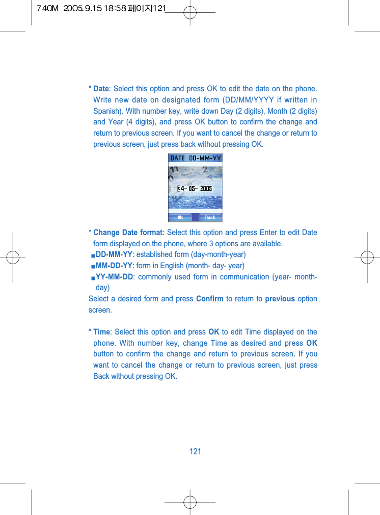 * Date: Select this option and press OK to edit the date on the phone.Write new date on designated form (DD/MM/YYYY if written inSpanish). With number key, write down Day (2 digits), Month (2 digits)and Year (4 digits), and press OK button to confirm the change andreturn to previous screen. If you want to cancel the change or return toprevious screen, just press back without pressing OK.* Change Date format: Select this option and press Enter to edit Dateform displayed on the phone, where 3 options are available.DD-MM-YY: established form (day-month-year)MM-DD-YY: form in English (month- day- year)YY-MM-DD: commonly used form in communication (year- month-day)Select a desired form and press Confirm to return to previous optionscreen.* Time: Select this option and press OK to edit Time displayed on thephone. With number key, change Time as desired and press OKbutton to confirm the change and return to previous screen. If youwant to cancel the change or return to previous screen, just pressBack without pressing OK.121