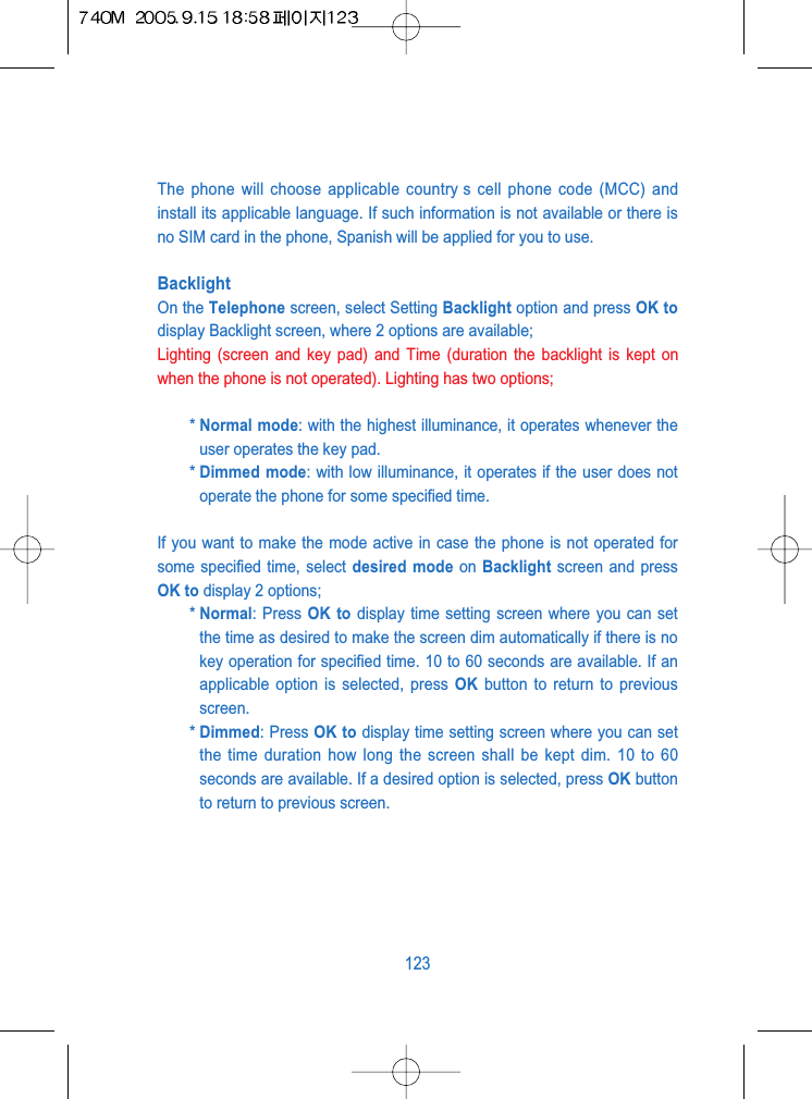 The phone will choose applicable country s cell phone code (MCC) andinstall its applicable language. If such information is not available or there isno SIM card in the phone, Spanish will be applied for you to use.BacklightOn the Telephone screen, select Setting Backlight option and press OK todisplay Backlight screen, where 2 options are available;Lighting (screen and key pad) and Time (duration the backlight is kept onwhen the phone is not operated). Lighting has two options;* Normal mode: with the highest illuminance, it operates whenever theuser operates the key pad.* Dimmed mode: with low illuminance, it operates if the user does notoperate the phone for some specified time.If you want to make the mode active in case the phone is not operated forsome specified time, select desired mode on Backlight screen and pressOK to display 2 options; * Normal: Press OK to display time setting screen where you can setthe time as desired to make the screen dim automatically if there is nokey operation for specified time. 10 to 60 seconds are available. If anapplicable option is selected, press OK button to return to previousscreen.* Dimmed: Press OK to display time setting screen where you can setthe time duration how long the screen shall be kept dim. 10 to 60seconds are available. If a desired option is selected, press OK buttonto return to previous screen.123