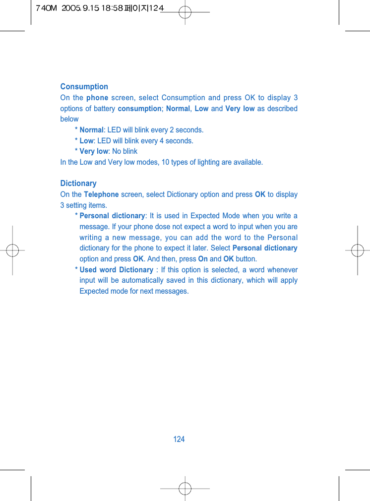 ConsumptionOn the phone screen, select Consumption and press OK to display 3options of battery consumption; Normal, Low and Very low as describedbelow* Normal: LED will blink every 2 seconds.* Low: LED will blink every 4 seconds.* Very low: No blinkIn the Low and Very low modes, 10 types of lighting are available.DictionaryOn the Telephone screen, select Dictionary option and press OK to display3 setting items. * Personal dictionary: It is used in Expected Mode when you write amessage. If your phone dose not expect a word to input when you arewriting a new message, you can add the word to the Personaldictionary for the phone to expect it later. Select Personal dictionaryoption and press OK. And then, press On and OK button.* Used word Dictionary : If this option is selected, a word wheneverinput will be automatically saved in this dictionary, which will applyExpected mode for next messages. 124