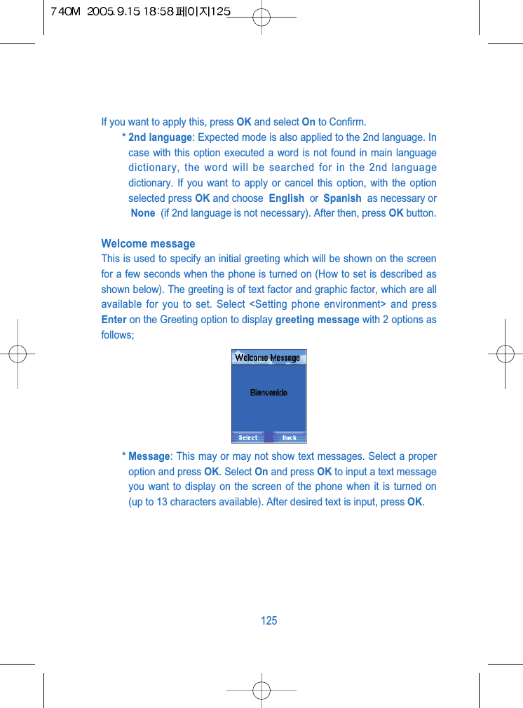 If you want to apply this, press OK and select On to Confirm.* 2nd language: Expected mode is also applied to the 2nd language. Incase with this option executed a word is not found in main languagedictionary, the word will be searched for in the 2nd languagedictionary. If you want to apply or cancel this option, with the optionselected press OK and choose  English  or  Spanish  as necessary orNone  (if 2nd language is not necessary). After then, press OK button.Welcome messageThis is used to specify an initial greeting which will be shown on the screenfor a few seconds when the phone is turned on (How to set is described asshown below). The greeting is of text factor and graphic factor, which are allavailable for you to set. Select <Setting phone environment> and pressEnter on the Greeting option to display greeting message with 2 options asfollows;* Message: This may or may not show text messages. Select a properoption and press OK. Select On and press OK to input a text messageyou want to display on the screen of the phone when it is turned on(up to 13 characters available). After desired text is input, press OK.125