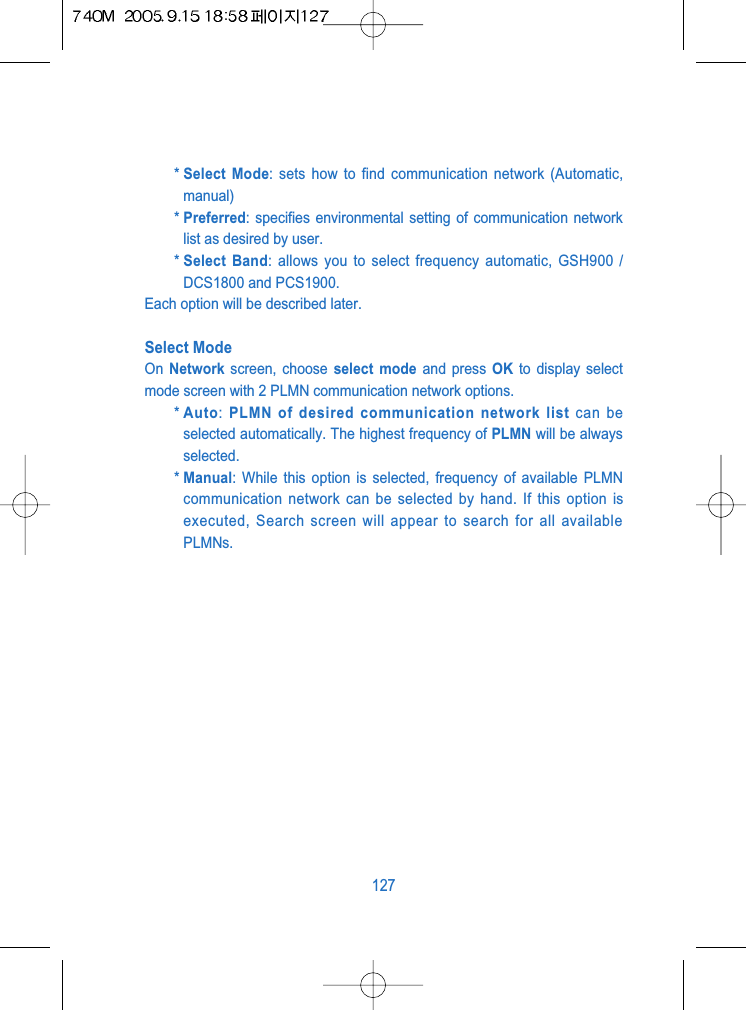 * Select Mode: sets how to find communication network (Automatic,manual)* Preferred: specifies environmental setting of communication networklist as desired by user.* Select Band: allows you to select frequency automatic, GSH900 /DCS1800 and PCS1900.Each option will be described later.Select ModeOn  Network screen, choose select mode and press OK to display selectmode screen with 2 PLMN communication network options.* Auto: PLMN of desired communication network list can beselected automatically. The highest frequency of PLMN will be alwaysselected.* Manual: While this option is selected, frequency of available PLMNcommunication network can be selected by hand. If this option isexecuted, Search screen will appear to search for all availablePLMNs.127