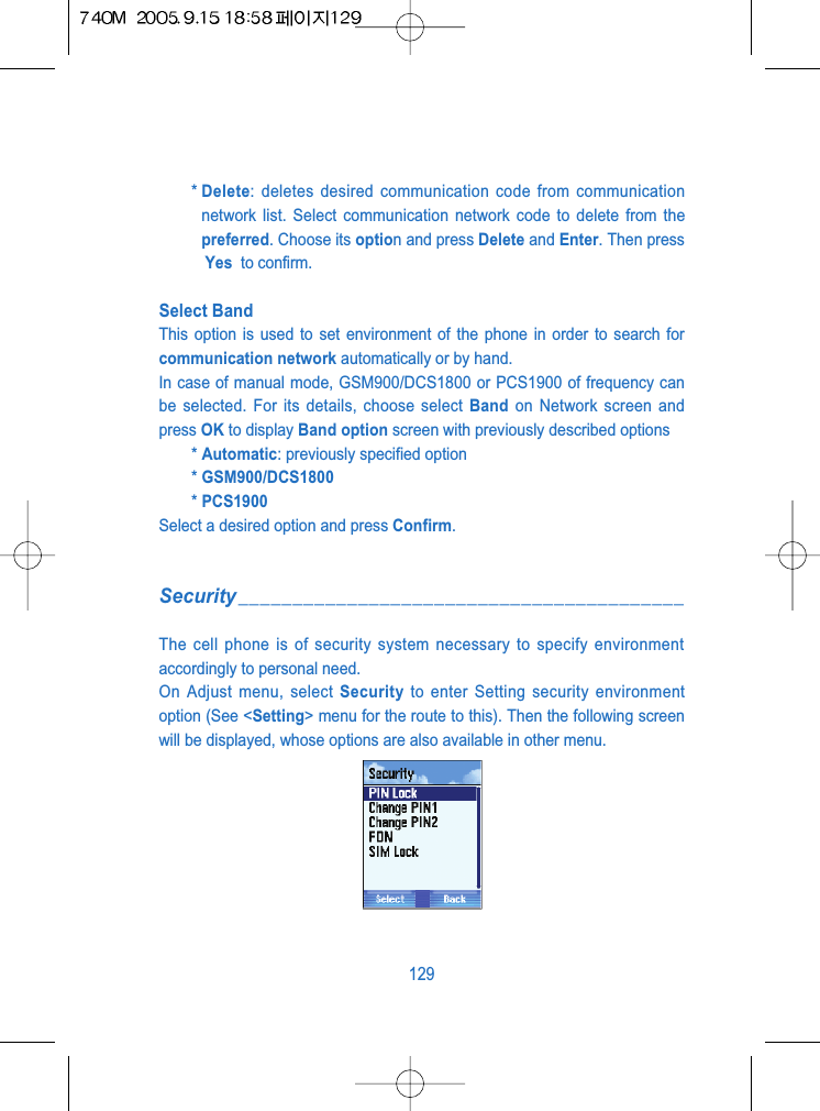 * Delete: deletes desired communication code from communicationnetwork list. Select communication network code to delete from thepreferred. Choose its option and press Delete and Enter. Then pressYes  to confirm.Select Band This option is used to set environment of the phone in order to search forcommunication network automatically or by hand.In case of manual mode, GSM900/DCS1800 or PCS1900 of frequency canbe selected. For its details, choose select Band on Network screen andpress OK to display Band option screen with previously described options* Automatic: previously specified option* GSM900/DCS1800* PCS1900Select a desired option and press Confirm.Security_________________________________________The cell phone is of security system necessary to specify environmentaccordingly to personal need.On Adjust menu, select Security to enter Setting security environmentoption (See <Setting> menu for the route to this). Then the following screenwill be displayed, whose options are also available in other menu.129