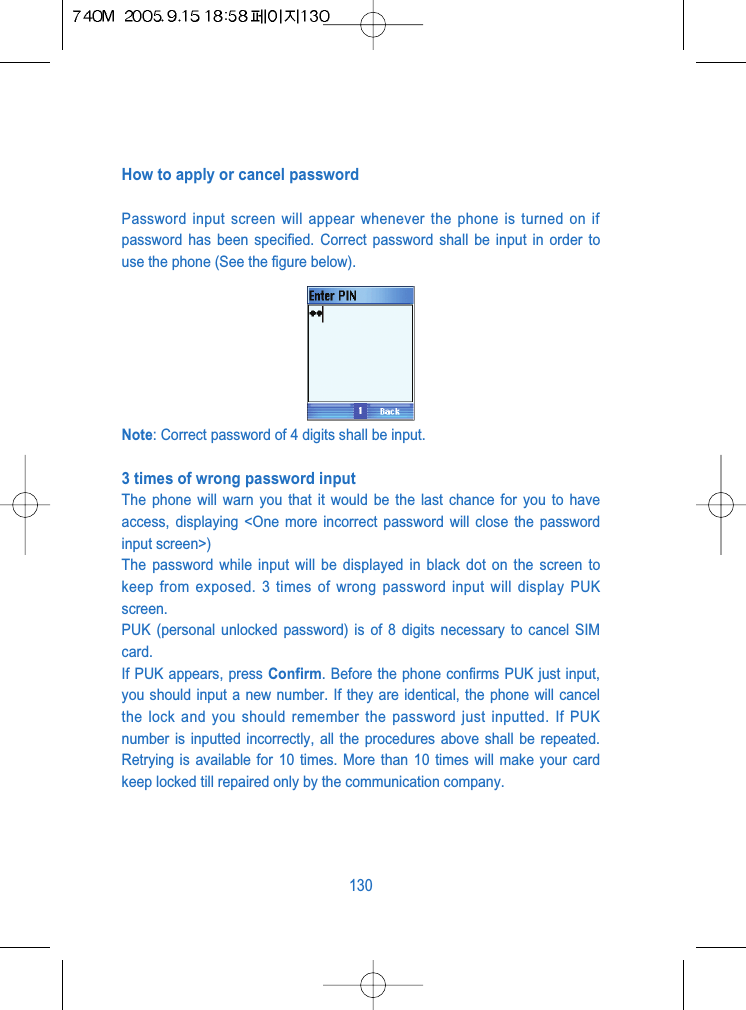 How to apply or cancel passwordPassword input screen will appear whenever the phone is turned on ifpassword has been specified. Correct password shall be input in order touse the phone (See the figure below).Note: Correct password of 4 digits shall be input.3 times of wrong password input The phone will warn you that it would be the last chance for you to haveaccess, displaying <One more incorrect password will close the passwordinput screen>)The password while input will be displayed in black dot on the screen tokeep from exposed. 3 times of wrong password input will display PUKscreen.PUK (personal unlocked password) is of 8 digits necessary to cancel SIMcard.If PUK appears, press Confirm. Before the phone confirms PUK just input,you should input a new number. If they are identical, the phone will cancelthe lock and you should remember the password just inputted. If PUKnumber is inputted incorrectly, all the procedures above shall be repeated.Retrying is available for 10 times. More than 10 times will make your cardkeep locked till repaired only by the communication company.130