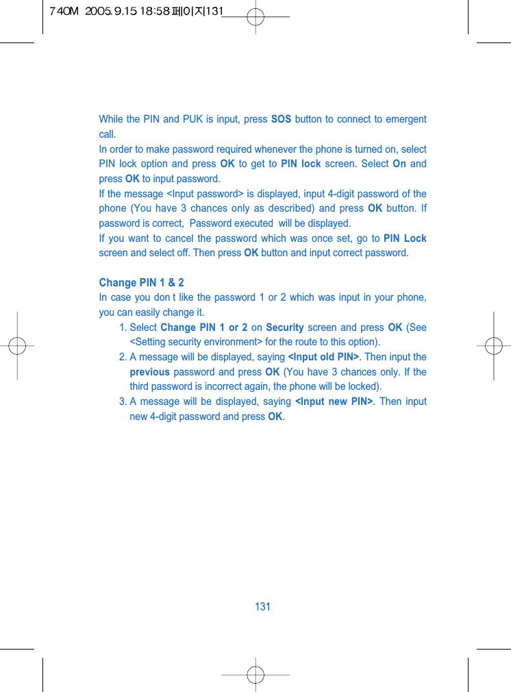 While the PIN and PUK is input, press SOS button to connect to emergentcall.In order to make password required whenever the phone is turned on, selectPIN lock option and press OK to get to PIN lock screen. Select On andpress OK to input password.If the message <Input password> is displayed, input 4-digit password of thephone (You have 3 chances only as described) and press OK button. Ifpassword is correct,  Password executed  will be displayed.If you want to cancel the password which was once set, go to PIN Lockscreen and select off. Then press OK button and input correct password.Change PIN 1 &amp; 2In case you don t like the password 1 or 2 which was input in your phone,you can easily change it. 1. Select  Change PIN 1 or 2 on  Security screen and press OK (See<Setting security environment> for the route to this option).2. A message will be displayed, saying <Input old PIN>. Then input theprevious password and press OK (You have 3 chances only. If thethird password is incorrect again, the phone will be locked).3. A message will be displayed, saying <Input new PIN>. Then inputnew 4-digit password and press OK.131