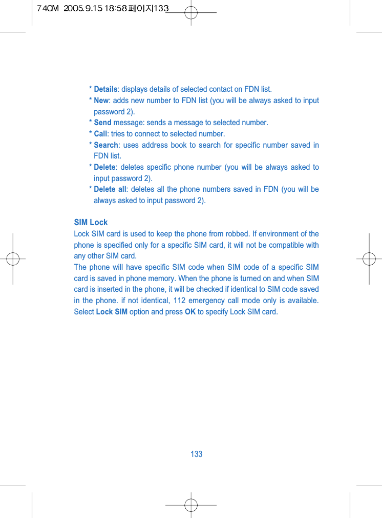 * Details: displays details of selected contact on FDN list.* New: adds new number to FDN list (you will be always asked to inputpassword 2).* Send message: sends a message to selected number.* Call: tries to connect to selected number.* Search: uses address book to search for specific number saved inFDN list.* Delete: deletes specific phone number (you will be always asked toinput password 2). * Delete all: deletes all the phone numbers saved in FDN (you will bealways asked to input password 2). SIM LockLock SIM card is used to keep the phone from robbed. If environment of thephone is specified only for a specific SIM card, it will not be compatible withany other SIM card.The phone will have specific SIM code when SIM code of a specific SIMcard is saved in phone memory. When the phone is turned on and when SIMcard is inserted in the phone, it will be checked if identical to SIM code savedin the phone. if not identical, 112 emergency call mode only is available.Select Lock SIM option and press OK to specify Lock SIM card.133