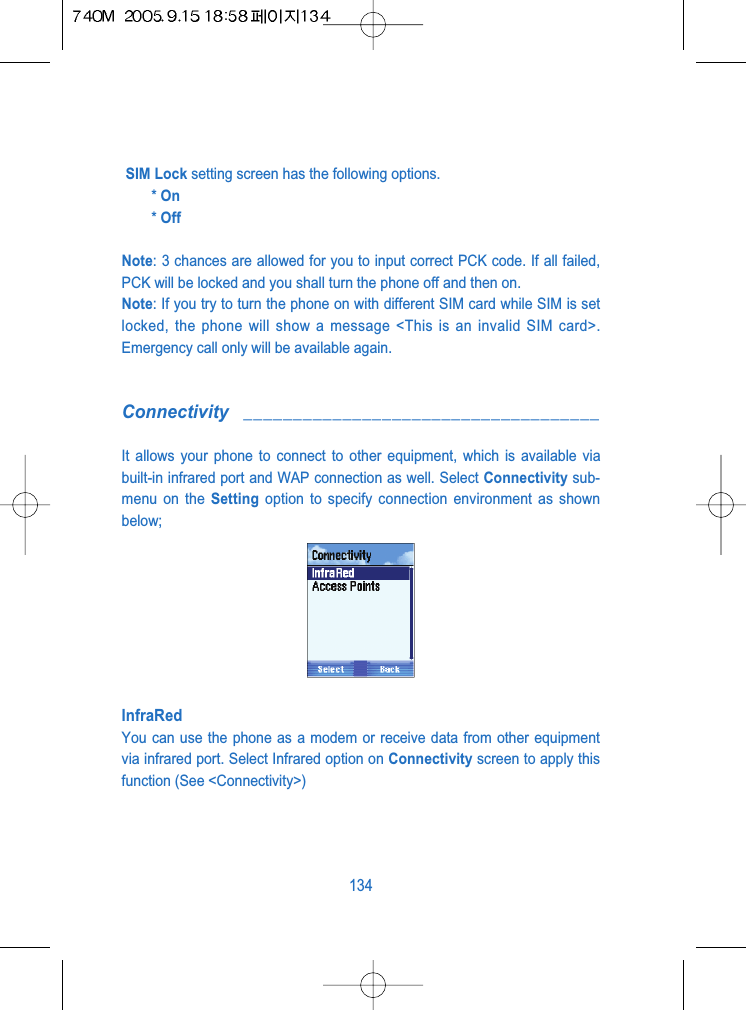 SIM Lock setting screen has the following options.* On* OffNote: 3 chances are allowed for you to input correct PCK code. If all failed,PCK will be locked and you shall turn the phone off and then on.Note: If you try to turn the phone on with different SIM card while SIM is setlocked, the phone will show a message <This is an invalid SIM card>.Emergency call only will be available again.Connectivity ____________________________________It allows your phone to connect to other equipment, which is available viabuilt-in infrared port and WAP connection as well. Select Connectivity sub-menu on the Setting option to specify connection environment as shownbelow;InfraRedYou can use the phone as a modem or receive data from other equipmentvia infrared port. Select Infrared option on Connectivity screen to apply thisfunction (See <Connectivity>)134