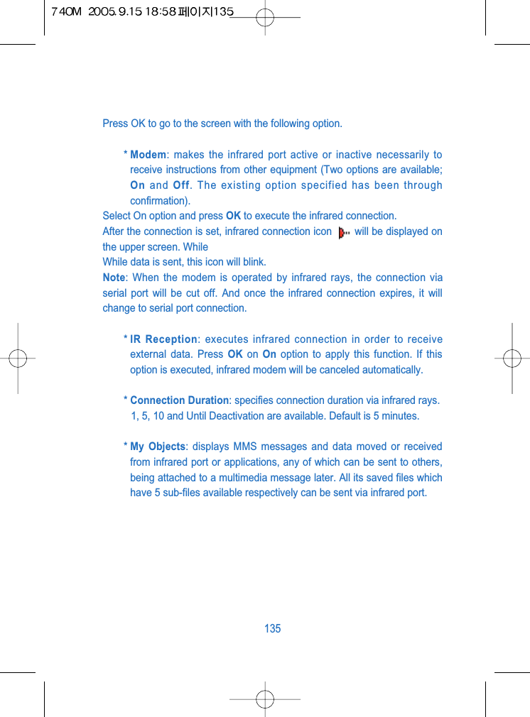 Press OK to go to the screen with the following option.* Modem: makes the infrared port active or inactive necessarily toreceive instructions from other equipment (Two options are available;On and Off. The existing option specified has been throughconfirmation).Select On option and press OK to execute the infrared connection.After the connection is set, infrared connection icon  will be displayed onthe upper screen. While While data is sent, this icon will blink.Note: When the modem is operated by infrared rays, the connection viaserial port will be cut off. And once the infrared connection expires, it willchange to serial port connection.* IR Reception: executes infrared connection in order to receiveexternal data. Press OK on  On option to apply this function. If thisoption is executed, infrared modem will be canceled automatically.* Connection Duration: specifies connection duration via infrared rays.1, 5, 10 and Until Deactivation are available. Default is 5 minutes.* My Objects: displays MMS messages and data moved or receivedfrom infrared port or applications, any of which can be sent to others,being attached to a multimedia message later. All its saved files whichhave 5 sub-files available respectively can be sent via infrared port.135
