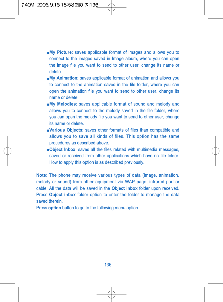 My Picture: saves applicable format of images and allows you toconnect to the images saved in Image album, where you can openthe image file you want to send to other user, change its name ordelete.My Animation: saves applicable format of animation and allows youto connect to the animation saved in the file folder, where you canopen the animation file you want to send to other user, change itsname or delete.My Melodies: saves applicable format of sound and melody andallows you to connect to the melody saved in the file folder, whereyou can open the melody file you want to send to other user, changeits name or delete.Various Objects: saves other formats of files than compatible andallows you to save all kinds of files. This option has the sameprocedures as described above.Object Inbox: saves all the files related with multimedia messages,saved or received from other applications which have no file folder.How to apply this option is as described previously.Note: The phone may receive various types of data (image, animation,melody or sound) from other equipment via WAP page, infrared port orcable. All the data will be saved in the Object inbox folder upon received.Press  Object inbox folder option to enter the folder to manage the datasaved therein.Press option button to go to the following menu option.136