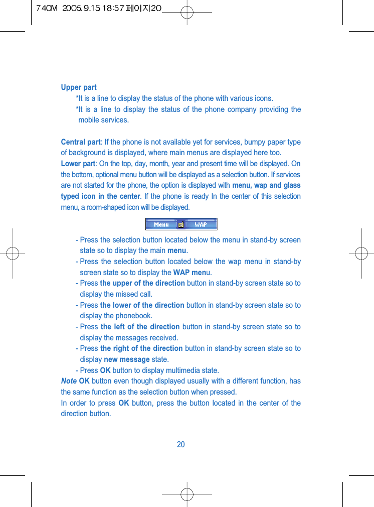 Upper part*It is a line to display the status of the phone with various icons.*It is a line to display the status of the phone company providing themobile services.Central part: If the phone is not available yet for services, bumpy paper typeof background is displayed, where main menus are displayed here too.Lower part: On the top, day, month, year and present time will be displayed. Onthe bottom, optional menu button will be displayed as a selection button. If servicesare not started for the phone, the option is displayed with menu, wap and glasstyped icon in the center. If the phone is ready In the center of this selectionmenu, a room-shaped icon will be displayed.- Press the selection button located below the menu in stand-by screenstate so to display the main menu.- Press the selection button located below the wap menu in stand-byscreen state so to display the WAP menu.- Press the upper of the direction button in stand-by screen state so todisplay the missed call.- Press the lower of the direction button in stand-by screen state so todisplay the phonebook.- Press the left of the direction button in stand-by screen state so todisplay the messages received.- Press the right of the direction button in stand-by screen state so todisplay new message state.- Press OK button to display multimedia state.Note OK button even though displayed usually with a different function, hasthe same function as the selection button when pressed.In order to press OK button, press the button located in the center of thedirection button.20