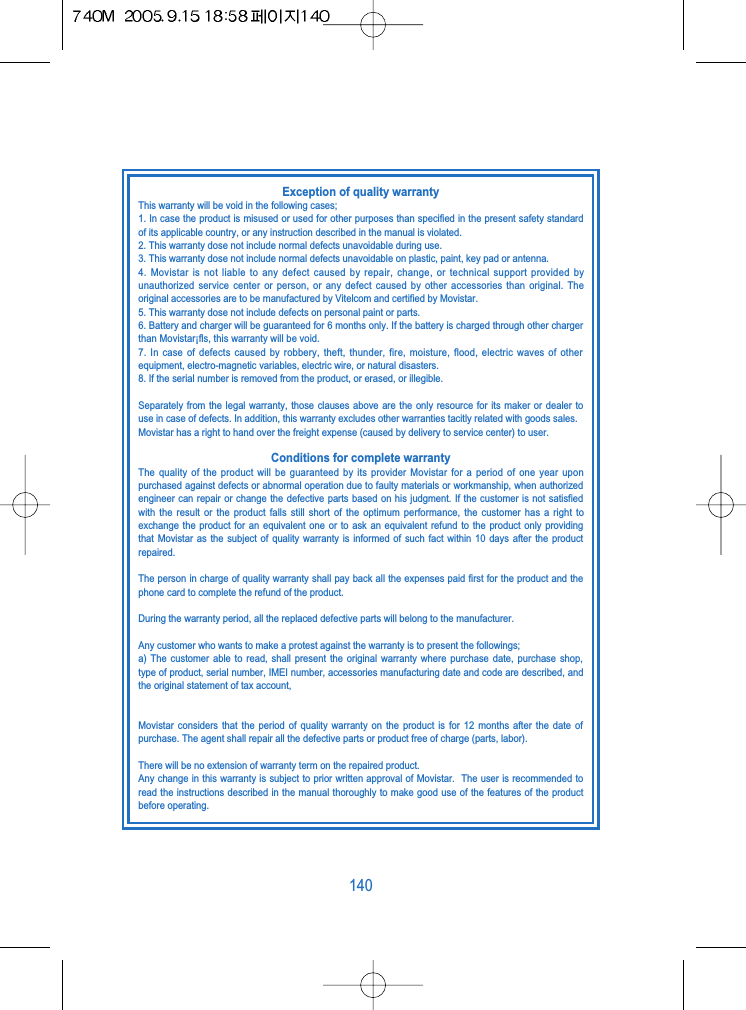 140Exception of quality warrantyThis warranty will be void in the following cases;1. In case the product is misused or used for other purposes than specified in the present safety standardof its applicable country, or any instruction described in the manual is violated.2. This warranty dose not include normal defects unavoidable during use.3. This warranty dose not include normal defects unavoidable on plastic, paint, key pad or antenna.4. Movistar is not liable to any defect caused by repair, change, or technical support provided byunauthorized service center or person, or any defect caused by other accessories than original. Theoriginal accessories are to be manufactured by Vitelcom and certified by Movistar.5. This warranty dose not include defects on personal paint or parts.6. Battery and charger will be guaranteed for 6 months only. If the battery is charged through other chargerthan Movistar&iexcl;ﬂs, this warranty will be void.7. In case of defects caused by robbery, theft, thunder, fire, moisture, flood, electric waves of otherequipment, electro-magnetic variables, electric wire, or natural disasters.8. If the serial number is removed from the product, or erased, or illegible.Separately from the legal warranty, those clauses above are the only resource for its maker or dealer touse in case of defects. In addition, this warranty excludes other warranties tacitly related with goods sales.Movistar has a right to hand over the freight expense (caused by delivery to service center) to user.Conditions for complete warrantyThe quality of the product will be guaranteed by its provider Movistar for a period of one year uponpurchased against defects or abnormal operation due to faulty materials or workmanship, when authorizedengineer can repair or change the defective parts based on his judgment. If the customer is not satisfiedwith the result or the product falls still short of the optimum performance, the customer has a right toexchange the product for an equivalent one or to ask an equivalent refund to the product only providingthat Movistar as the subject of quality warranty is informed of such fact within 10 days after the productrepaired.The person in charge of quality warranty shall pay back all the expenses paid first for the product and thephone card to complete the refund of the product.During the warranty period, all the replaced defective parts will belong to the manufacturer.Any customer who wants to make a protest against the warranty is to present the followings;a) The customer able to read, shall present the original warranty where purchase date, purchase shop,type of product, serial number, IMEI number, accessories manufacturing date and code are described, andthe original statement of tax account,Movistar considers that the period of quality warranty on the product is for 12 months after the date ofpurchase. The agent shall repair all the defective parts or product free of charge (parts, labor).There will be no extension of warranty term on the repaired product.Any change in this warranty is subject to prior written approval of Movistar.  The user is recommended toread the instructions described in the manual thoroughly to make good use of the features of the productbefore operating.