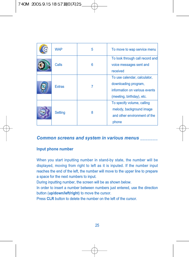 Common screens and system in various menus _______Input phone numberWhen you start inputting number in stand-by state, the number will bedisplayed, moving from right to left as it is inputed. If the number inputreaches the end of the left, the number will move to the upper line to preparea space for the next numbers to input.During inputting number, the screen will be as shown below.In order to insert a number between numbers just entered, use the directionbutton (up/down/left/right) to move the cursor.Press CLR button to delete the number on the left of the cursor.25WAP 5 To move to wap service menuCalls 6To look through call record andvoice messages sent andreceivedTo use calendar, calculator, Extras 7 downloading program,information on various events(meeting, birthday), etc.To specify volume, callingSetting 8 melody, background imageand other environment of thephone