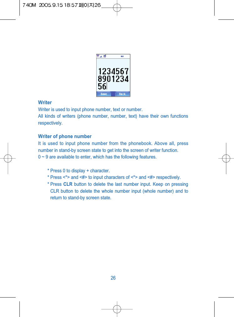 WriterWriter is used to input phone number, text or number.All kinds of writers (phone number, number, text) have their own functionsrespectively.Writer of phone numberIt is used to input phone number from the phonebook. Above all, pressnumber in stand-by screen state to get into the screen of writer function.0 ~ 9 are available to enter, which has the following features.* Press 0 to display + character.* Press <*> and <#> to input characters of <*> and <#> respectively.* Press  CLR button to delete the last number input. Keep on pressingCLR button to delete the whole number input (whole number) and toreturn to stand-by screen state.26