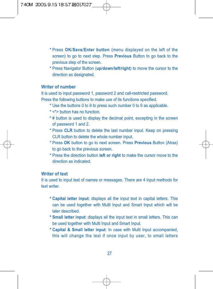 * Press  OK/Save/Enter button (menu displayed on the left of thescreen) to go to next step. Press Previous Button to go back to theprevious step of the screen.* Press Navigator Button (up/down/left/right) to move the cursor to thedirection as designated.Writer of numberIt is used to input password 1, password 2 and call-restricted password.Press the following buttons to make use of its functions specified.* Use the buttons 0 to 9 to press such number 0 to 9 as applicable.* <*> button has no function.* # button is used to display the decimal point, excepting in the screenof password 1 and 2.* Press  CLR button to delete the last number input. Keep on pressingCLR button to delete the whole number input.* Press OK button to go to next screen. Press Previous Button (Atras)to go back to the previous screen.* Press the direction button left or right to make the cursor move to thedirection as indicated.Writer of textIt is used to input text of names or messages. There are 4 input methods fortext writer.* Capital letter input: displays all the input text in capital letters. Thiscan be used together with Multi Input and Smart Input which will belater described.* Small letter input: displays all the input text in small letters. This canbe used together with Multi Input and Smart Input.* Capital &amp; Small letter input: In case with Multi Input accompanied,this will change the text if once input by user, to small letters27