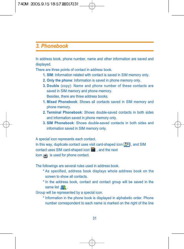 In address book, phone number, name and other information are saved anddisplayed.There are three points of contact in address book.1. SIM: Information related with contact is saved in SIM memory only.2. Only the phone: Information is saved in phone memory only.3. Double (copy): Name and phone number of these contacts aresaved in SIM memory and phone memory.Besides, there are three address books.1. Mixed  Phonebook: Shows all contacts saved in SIM memory andphone memory.2. Terminal  Phonebook: Shows double-saved contacts in both sidesand information saved in phone memory only.3. SIM  Phonebook: Shows double-saved contacts in both sides andinformation saved in SIM memory only.A special icon represents each contact.In this way, duplicate contact uses visit card-shaped icon , and SIMcontact uses SIM card-shaped icon , and the nexticon is used for phone contact.The followings are several rules used in address book.* As specified, address book displays whole address book on thescreen to show all contacts.* In the address book, contact and contact group will be saved in thesame list  .Group will be represented by a special icon.* Information in the phone book is displayed in alphabetic order. Phonenumber correspondent to each name is marked on the right of the line313. Phonebook