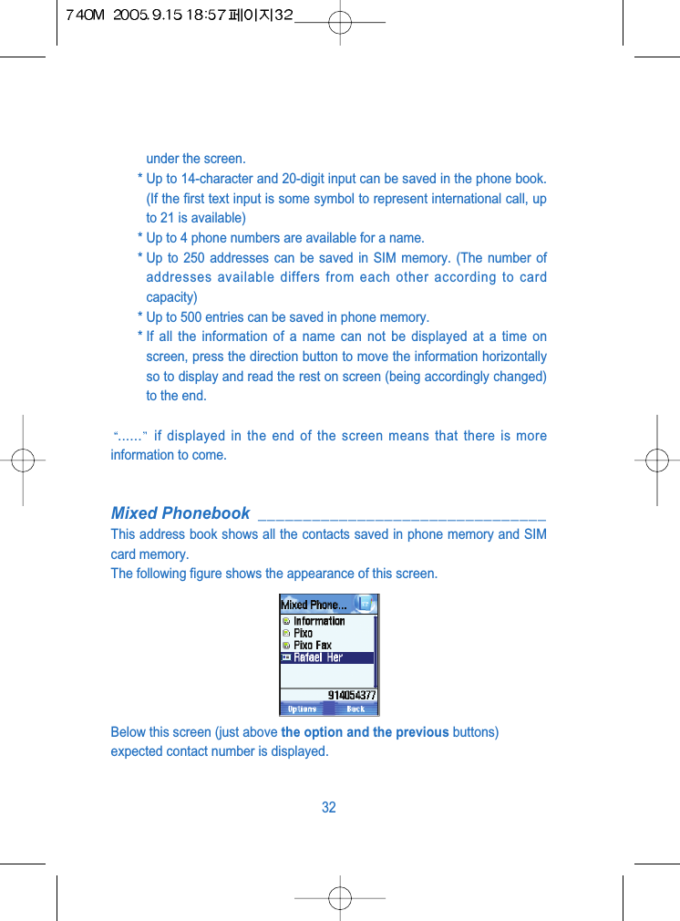 under the screen.* Up to 14-character and 20-digit input can be saved in the phone book.(If the first text input is some symbol to represent international call, upto 21 is available)* Up to 4 phone numbers are available for a name.* Up to 250 addresses can be saved in SIM memory. (The number ofaddresses available differs from each other according to cardcapacity)* Up to 500 entries can be saved in phone memory.* If all the information of a name can not be displayed at a time onscreen, press the direction button to move the information horizontallyso to display and read the rest on screen (being accordingly changed)to the end. ...... if displayed in the end of the screen means that there is moreinformation to come.Mixed Phonebook ________________________________This address book shows all the contacts saved in phone memory and SIMcard memory.The following figure shows the appearance of this screen.Below this screen (just above the option and the previous buttons)expected contact number is displayed.32
