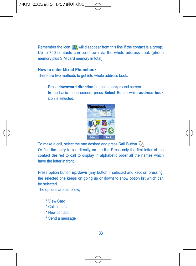 Remember the icon  will disappear from this line if the contact is a group.Up to 750 contacts can be shown via the whole address book (phonememory plus SIM card memory in total)How to enter Mixed PhonebookThere are two methods to get into whole address book.- Press downward direction button in background screen.- In the basic menu screen, press Select Button while address bookicon is selected.To make a call, select the one desired and press Call Button .Or find the entry to call directly on the list. Press only the first letter of thecontact desired to call to display in alphabetic order all the names whichhave the letter in front.Press option button up/down (any button if selected and kept on pressing,the selected one keeps on going up or down) to show option list which canbe selected. The options are as follow;* View Card * Call contact* New contact* Send a message33