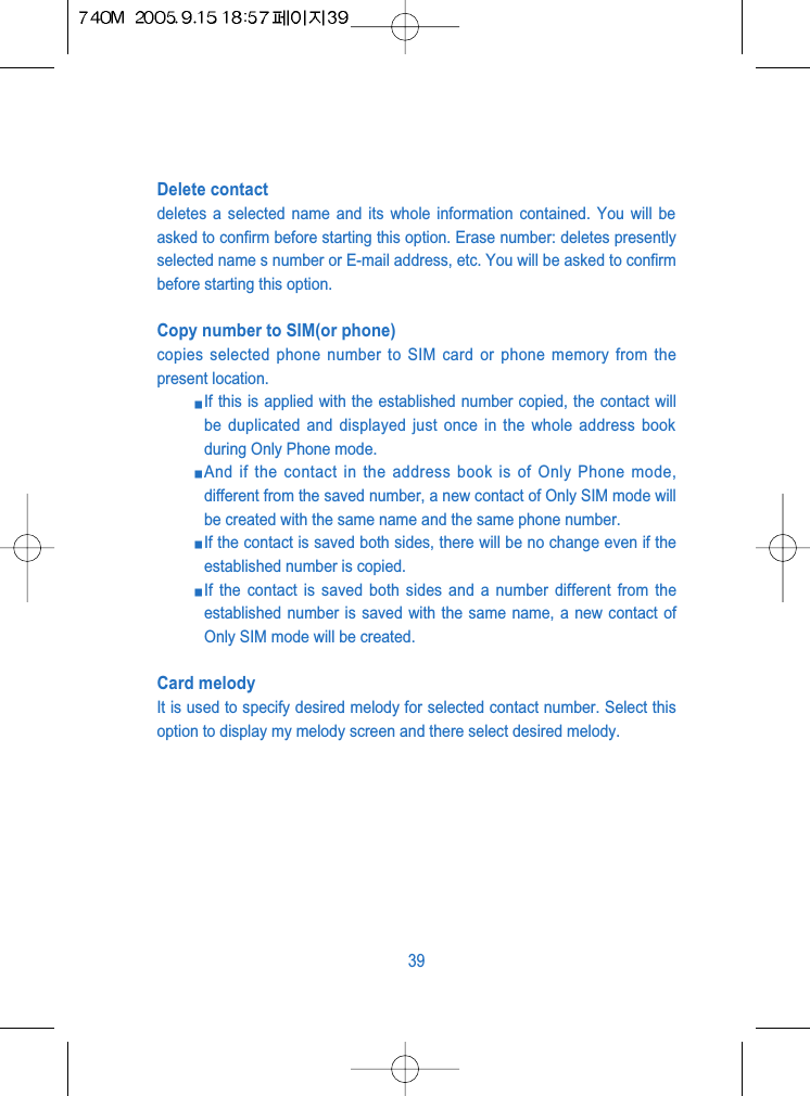 Delete contactdeletes a selected name and its whole information contained. You will beasked to confirm before starting this option. Erase number: deletes presentlyselected name s number or E-mail address, etc. You will be asked to confirmbefore starting this option.Copy number to SIM(or phone)copies selected phone number to SIM card or phone memory from thepresent location. If this is applied with the established number copied, the contact willbe duplicated and displayed just once in the whole address bookduring Only Phone mode. And if the contact in the address book is of Only Phone mode,different from the saved number, a new contact of Only SIM mode willbe created with the same name and the same phone number. If the contact is saved both sides, there will be no change even if theestablished number is copied. If the contact is saved both sides and a number different from theestablished number is saved with the same name, a new contact ofOnly SIM mode will be created.Card melodyIt is used to specify desired melody for selected contact number. Select thisoption to display my melody screen and there select desired melody.39