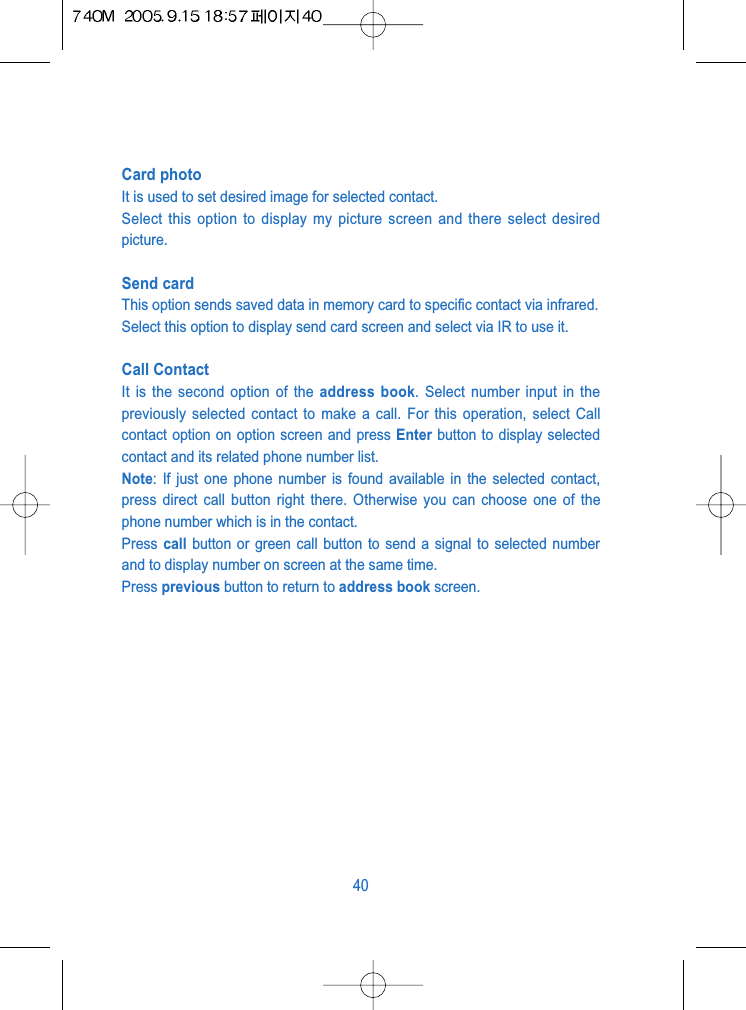 Card photoIt is used to set desired image for selected contact.Select this option to display my picture screen and there select desiredpicture.Send cardThis option sends saved data in memory card to specific contact via infrared.Select this option to display send card screen and select via IR to use it.Call ContactIt is the second option of the address book. Select number input in thepreviously selected contact to make a call. For this operation, select Callcontact option on option screen and press Enter button to display selectedcontact and its related phone number list.Note: If just one phone number is found available in the selected contact,press direct call button right there. Otherwise you can choose one of thephone number which is in the contact.Press call button or green call button to send a signal to selected numberand to display number on screen at the same time.Press previous button to return to address book screen.40