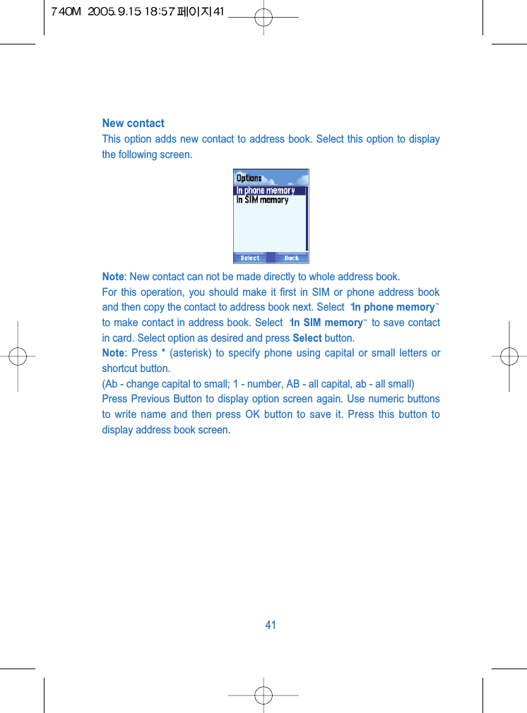 New contactThis option adds new contact to address book. Select this option to displaythe following screen.Note: New contact can not be made directly to whole address book. For this operation, you should make it first in SIM or phone address bookand then copy the contact to address book next. Select  In phone memoryto make contact in address book. Select  In SIM memory to save contactin card. Select option as desired and press Select button.Note: Press * (asterisk) to specify phone using capital or small letters orshortcut button.(Ab - change capital to small; 1 - number, AB - all capital, ab - all small)Press Previous Button to display option screen again. Use numeric buttonsto write name and then press OK button to save it. Press this button todisplay address book screen.41