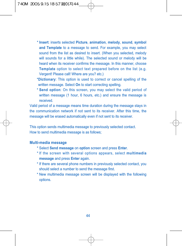 * Insert: inserts selected Picture, animation, melody, sound, symboland Template to a message to send. For example, you may selectsound from the list as desired to insert. (When you selected, melodywill sounds for a little while). The selected sound or melody will beheard when its receiver confirms the message. In this manner, chooseTemplate option to select text prepared before on the list (e.g.Vergent! Please call! Where are you? etc.)*Dictionary: This option is used to correct or cancel spelling of thewritten message. Select On to start correcting spelling.* Send option: On this screen, you may select the valid period ofwritten message (1 hour, 6 hours, etc.) and ensure the message isreceived.Valid period of a message means time duration during the message stays inthe communication network if not sent to its receiver. After this time, themessage will be erased automatically even if not sent to its receiver. This option sends multimedia message to previously selected contact.How to send multimedia message is as follows;Multi-media message* Select Send message on option screen and press Enter.* If the screen with several options appears, select multimediamessage and press Enter again.* If there are several phone numbers in previously selected contact, youshould select a number to send the message first.* New multimedia message screen will be displayed with the followingoptions. 44