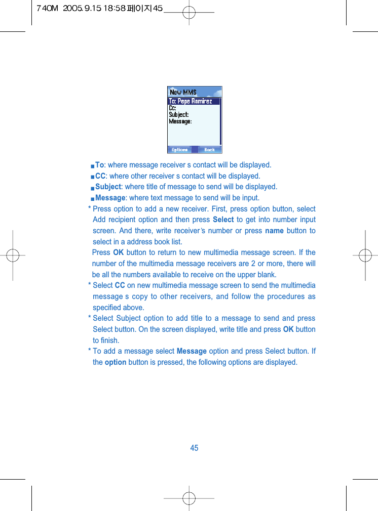 To: where message receiver s contact will be displayed.CC: where other receiver s contact will be displayed. Subject: where title of message to send will be displayed.Message: where text message to send will be input. * Press option to add a new receiver. First, press option button, selectAdd recipient option and then press Select to get into number inputscreen. And there, write receiver s number or press name button toselect in a address book list. Press OK button to return to new multimedia message screen. If thenumber of the multimedia message receivers are 2 or more, there willbe all the numbers available to receive on the upper blank.* Select CC on new multimedia message screen to send the multimediamessage s copy to other receivers, and follow the procedures asspecified above. * Select Subject option to add title to a message to send and pressSelect button. On the screen displayed, write title and press OK buttonto finish.* To add a message select Message option and press Select button. Ifthe option button is pressed, the following options are displayed.45