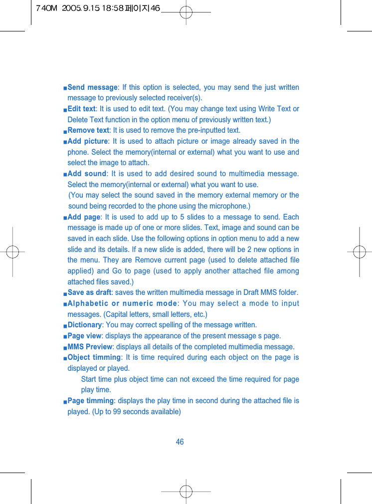 Send message: If this option is selected, you may send the just writtenmessage to previously selected receiver(s).Edit text: It is used to edit text. (You may change text using Write Text orDelete Text function in the option menu of previously written text.)Remove text: It is used to remove the pre-inputted text.Add picture: It is used to attach picture or image already saved in thephone. Select the memory(internal or external) what you want to use andselect the image to attach.Add sound: It is used to add desired sound to multimedia message.Select the memory(internal or external) what you want to use.(You may select the sound saved in the memory external memory or thesound being recorded to the phone using the microphone.)Add page: It is used to add up to 5 slides to a message to send. Eachmessage is made up of one or more slides. Text, image and sound can besaved in each slide. Use the following options in option menu to add a newslide and its details. If a new slide is added, there will be 2 new options inthe menu. They are Remove current page (used to delete attached fileapplied) and Go to page (used to apply another attached file amongattached files saved.)Save as draft: saves the written multimedia message in Draft MMS folder.Alphabetic or numeric mode: You may select a mode to inputmessages. (Capital letters, small letters, etc.)Dictionary: You may correct spelling of the message written.Page view: displays the appearance of the present message s page.MMS Preview: displays all details of the completed multimedia message.Object timming: It is time required during each object on the page isdisplayed or played.Start time plus object time can not exceed the time required for pageplay time.Page timming: displays the play time in second during the attached file isplayed. (Up to 99 seconds available)46