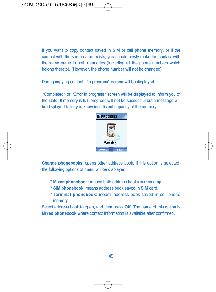 If you want to copy contact saved in SIM or cell phone memory, or if thecontact with the same name exists, you should newly make the contact withthe same name in both memories (Including all the phone numbers whichbelong thereto). (However, the phone number will not be changed)During copying contact,  In progress screen will be displayed.Completed or  Error in progress screen will be displayed to inform you ofthe state. If memory is full, progress will not be successful but a message willbe displayed to let you know insufficient capacity of the memory.Change phonebooks: opens other address book. If this option is selected,the following options of menu will be displayed.* Mixed phonebook: means both address books summed up.* SIM phonebook: means address book saved in SIM card.* Terminal phonebook: means address book saved in cell phonememory.Select address book to open, and then press OK. The name of this option isMixed phonebook where contact information is available after confirmed.49