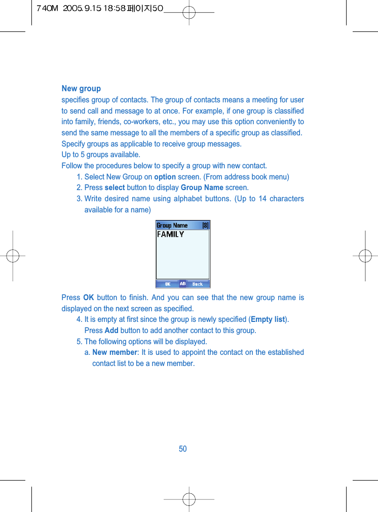 New groupspecifies group of contacts. The group of contacts means a meeting for userto send call and message to at once. For example, if one group is classifiedinto family, friends, co-workers, etc., you may use this option conveniently tosend the same message to all the members of a specific group as classified. Specify groups as applicable to receive group messages.Up to 5 groups available.Follow the procedures below to specify a group with new contact.1. Select New Group on option screen. (From address book menu)2. Press select button to display Group Name screen.3. Write desired name using alphabet buttons. (Up to 14 charactersavailable for a name)Press  OK button to finish. And you can see that the new group name isdisplayed on the next screen as specified.4. It is empty at first since the group is newly specified (Empty list). Press Add button to add another contact to this group. 5. The following options will be displayed.a. New member: It is used to appoint the contact on the establishedcontact list to be a new member.50