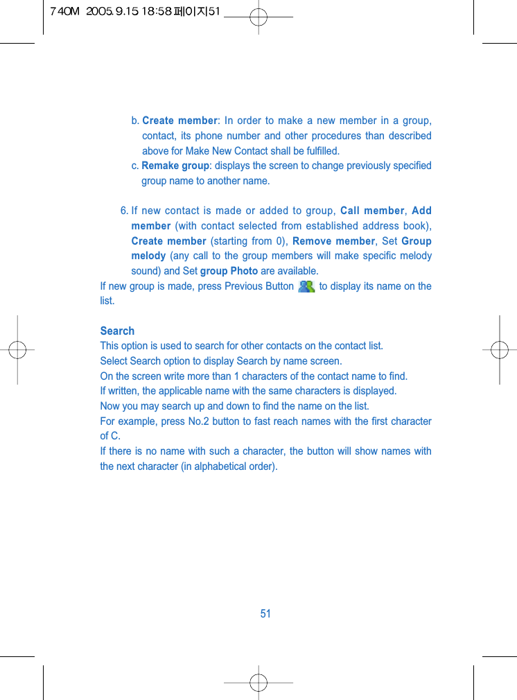 b. Create member: In order to make a new member in a group,contact, its phone number and other procedures than describedabove for Make New Contact shall be fulfilled.c. Remake group: displays the screen to change previously specifiedgroup name to another name.6. If new contact is made or added to group, Call member, Addmember (with contact selected from established address book),Create member (starting from 0), Remove member, Set Groupmelody (any call to the group members will make specific melodysound) and Set group Photo are available.If new group is made, press Previous Button  to display its name on thelist. SearchThis option is used to search for other contacts on the contact list.Select Search option to display Search by name screen.On the screen write more than 1 characters of the contact name to find.If written, the applicable name with the same characters is displayed.Now you may search up and down to find the name on the list. For example, press No.2 button to fast reach names with the first characterof C.If there is no name with such a character, the button will show names withthe next character (in alphabetical order).51