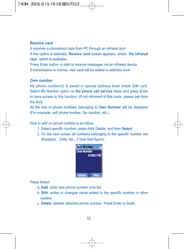 Receive card It receives a phonebook data from PC through an infrared port.If this option is selected, Receive card screen appears, where  Via infraredrays  option is available.Press Enter button to start to receive messages via an infrared device.If transmission is normal, new card will be added to address book.Own numberMy phone number(s) is saved in special address book inside SIM card.Select My Number option on the phone call service menu and press Enterto have access to this function. (If not informed of this route, please ask fromthe first). All the lists of phone numbers belonging to Own Number will be displayed(For example, cell phone number, fax number, etc.).How to add or cancel number is as follow;1. Select specific number, press Add/ Delete, and then Select. 2. On the next screen all numbers belonging to the specific number aredisplayed. : Data, fax...&fnof; (see next figure)Press Selecta. Add: adds new phone number onto listb. Edit: writes or changes name added to the specific number or othernumberc. Delete: deletes selected phone number. Press Enter to finish.52