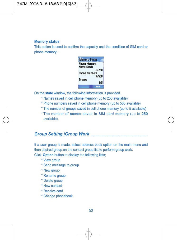 Memory statusThis option is used to confirm the capacity and the condition of SIM card orphone memory.On the state window, the following information is provided.* Names saved in cell phone memory (up to 250 available)* Phone numbers saved in cell phone memory (up to 500 available)* The number of groups saved in cell phone memory (up to 5 available)* The number of names saved in SIM card memory (up to 250available)Group Setting /Group Work ________________________If a user group is made, select address book option on the main menu andthen desired group on the contact group list to perform group work.Click Option button to display the following lists;* View group * Send message to group * New group* Rename group* Delete group * New contact* Receive card * Change phonebook 53